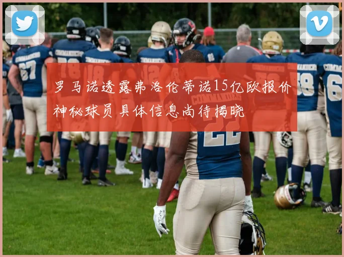 罗马诺透露弗洛伦蒂诺15亿欧报价神秘球员具体信息尚待揭晓