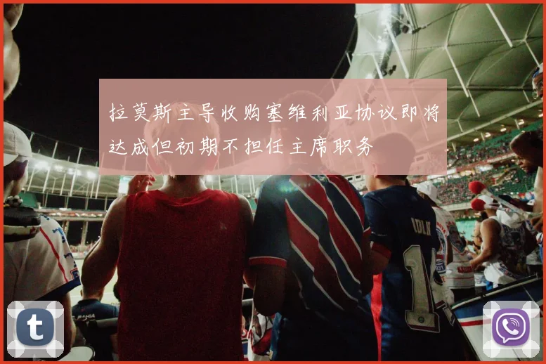 拉莫斯主导收购塞维利亚协议即将达成但初期不担任主席职务