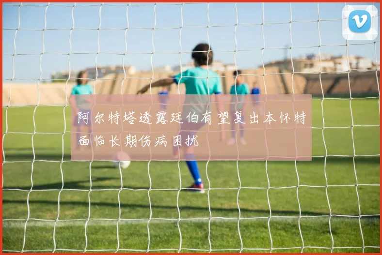 阿尔特塔透露廷伯有望复出本怀特面临长期伤病困扰