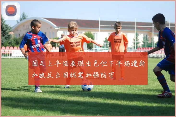 国足上半场表现出色但下半场遭新加坡反击困扰需加强防守