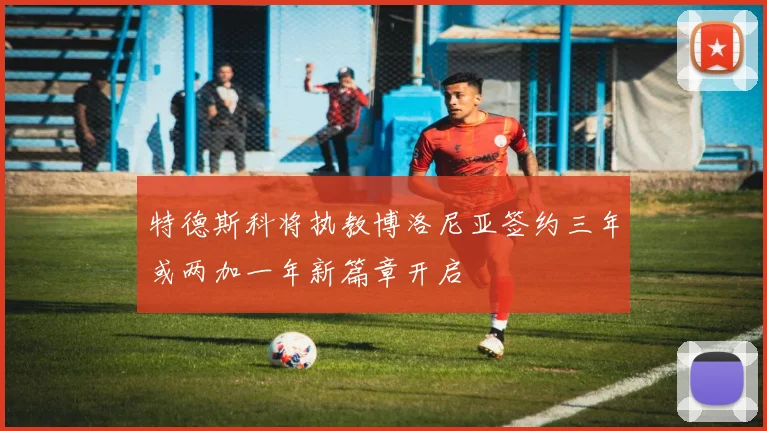 特德斯科将执教博洛尼亚签约三年或两加一年新篇章开启
