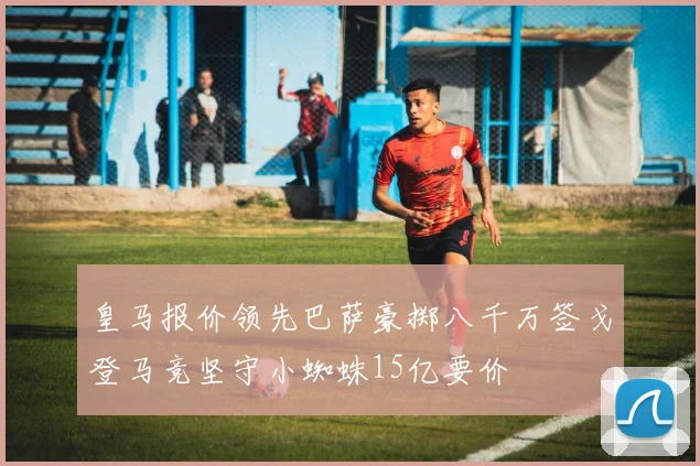 皇马报价领先巴萨豪掷八千万签戈登马竞坚守小蜘蛛15亿要价