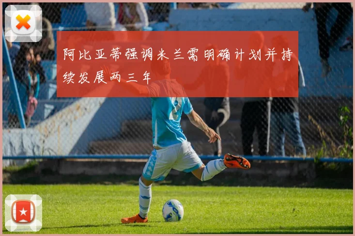 阿比亚蒂强调米兰需明确计划并持续发展两三年