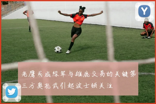 老鹰或成绿军与雄鹿交易的关键第三方奥孔武引起波士顿关注