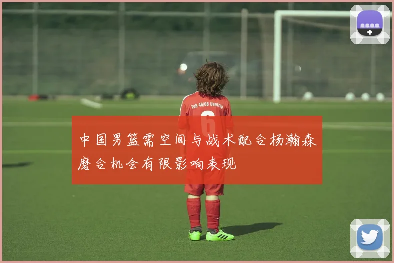 中国男篮需空间与战术配合杨瀚森磨合机会有限影响表现