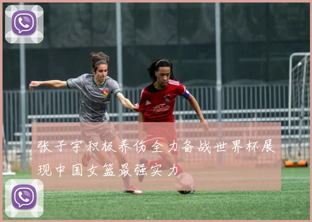 张子宇积极养伤全力备战世界杯展现中国女篮最强实力