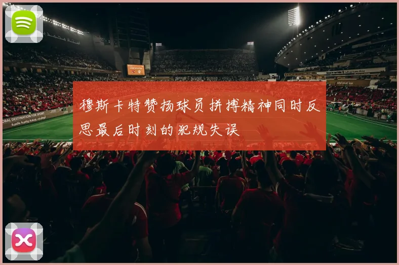 穆斯卡特赞扬球员拼搏精神同时反思最后时刻的犯规失误