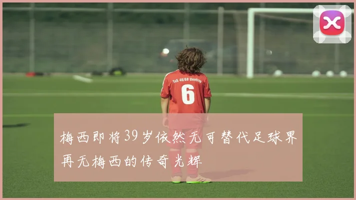 梅西即将39岁依然无可替代足球界再无梅西的传奇光辉