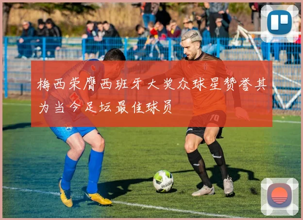 梅西荣膺西班牙大奖众球星赞誉其为当今足坛最佳球员