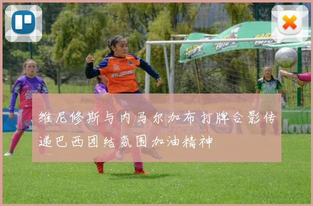 维尼修斯与内马尔加布打牌合影传递巴西团结氛围加油精神