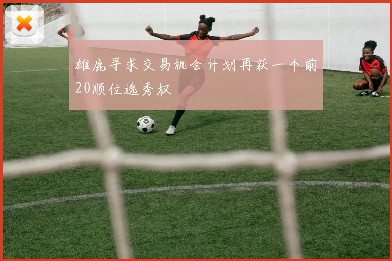雄鹿寻求交易机会计划再获一个前20顺位选秀权