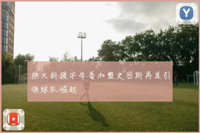 热火新援字母哥加盟史密斯再度引领球队崛起